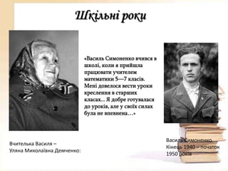 Шкільні роки
«Василь Симоненко вчився в
школі, коли я прийшла
працювати учителем
математики 5—7 класів.
Мені довелося вести уроки
креслення в старших
класах... Я добре готувалася
до уроків, але у своїх силах
була не впевнена…»

Вчителька Василя –
Уляна Миколаївна Демченко:

Василь Симоненко.
Кінець 1940 – початок
1950 років

 
