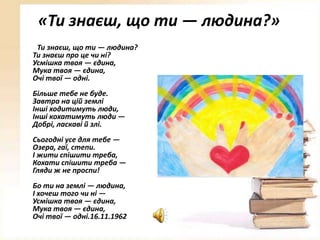 «Ти знаєш, що ти — людина?»
Ти знаєш, що ти — людина?
Ти знаєш про це чи ні?
Усмішка твоя — єдина,
Мука твоя — єдина,
Очі твої — одні.
Більше тебе не буде.
Завтра на цій землі
Інші ходитимуть люди,
Інші кохатимуть люди —
Добрі, ласкаві й злі.
Сьогодні усе для тебе —
Озера, гаї, степи.
І жити спішити треба,
Кохати спішити треба —
Гляди ж не проспи!
Бо ти на землі — людина,
І хочеш того чи ні —
Усмішка твоя — єдина,
Мука твоя — єдина,
Очі твої — одні.16.11.1962

 