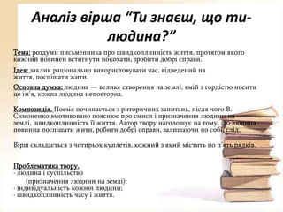 Аналіз вірша “Ти знаєш, що тилюдина?”
Тема: роздуми письменника про швидкоплинність життя, протягом якого
кожний повинен встигнути покохати, зробити добрі справи.
Ідея: заклик раціонально використовувати час, відведений на
життя, поспішати жити.
Основна думка: людина — велике створення на землі, вмій з гордістю носити
це ім’я, кожна людина неповторна.
Композиція. Поезія починається з риторичних запитань, після чого В.
Симоненко вмотивовано пояснює про смисл і призначення людини на
землі, швидкоплинність її життя. Автор твору наголошує на тому, що людина
повинна поспішати жити, робити добрі справи, залишаючи по собі слід.
Вірш складається з чотирьох куплетів, кожний з який містить по п’ять рядків.

Проблематика твору.
· людина і суспільство
(призначення людини на землі);
· індивідуальність кожної людини;
· швидкоплинність часу і життя.

 