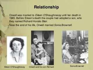 Relationship
Orwell was married to Eileen O'Shaughnessy until her death in
1945. Before Eileen’s death the couple had adopted a son, who
they named Richard Horatio Blair.
Near the end of his life, Orwell married Sonia Brownell.
Eileen O'Shaughnessy Sonia BrownellOrwell and his son Richard
 