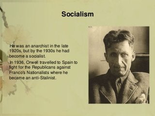 Socialism
He was an anarchist in the late
1920s, but by the 1930s he had
become a socialist.
In 1936, Orwell travelled to Spain to
fight for the Republicans against
Franco's Nationalists where he
became an anti-Stalinist.
 