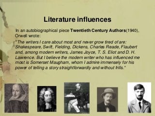Literature influences
In an autobiographical piece Twentieth Century Authors(1940),
Orwell wrote:
"The writers I care about most and never grow tired of are:
Shakespeare, Swift, Fielding, Dickens, Charles Reade, Flaubert
and, among modern writers, James Joyce, T. S. Eliot and D. H.
Lawrence. But I believe the modern writer who has influenced me
most is Somerset Maugham, whom I admire immensely for his
power of telling a story straightforwardly and without frills.“
 