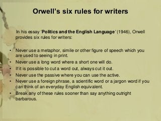 Orwell’s six rules for writers
In his essay ‘Politics and the English Language’ (1946), Orwell
provides six rules for writers:
• Never use a metaphor, simile or other figure of speech which you
are used to seeing in print.
• Never use a long word where a short one will do.
• If it is possible to cut a word out, always cut it out.
• Never use the passive where you can use the active.
• Never use a foreign phrase, a scientific word or a jargon word if you
can think of an everyday English equivalent.
• Break any of these rules sooner than say anything outright
barbarous.
 
