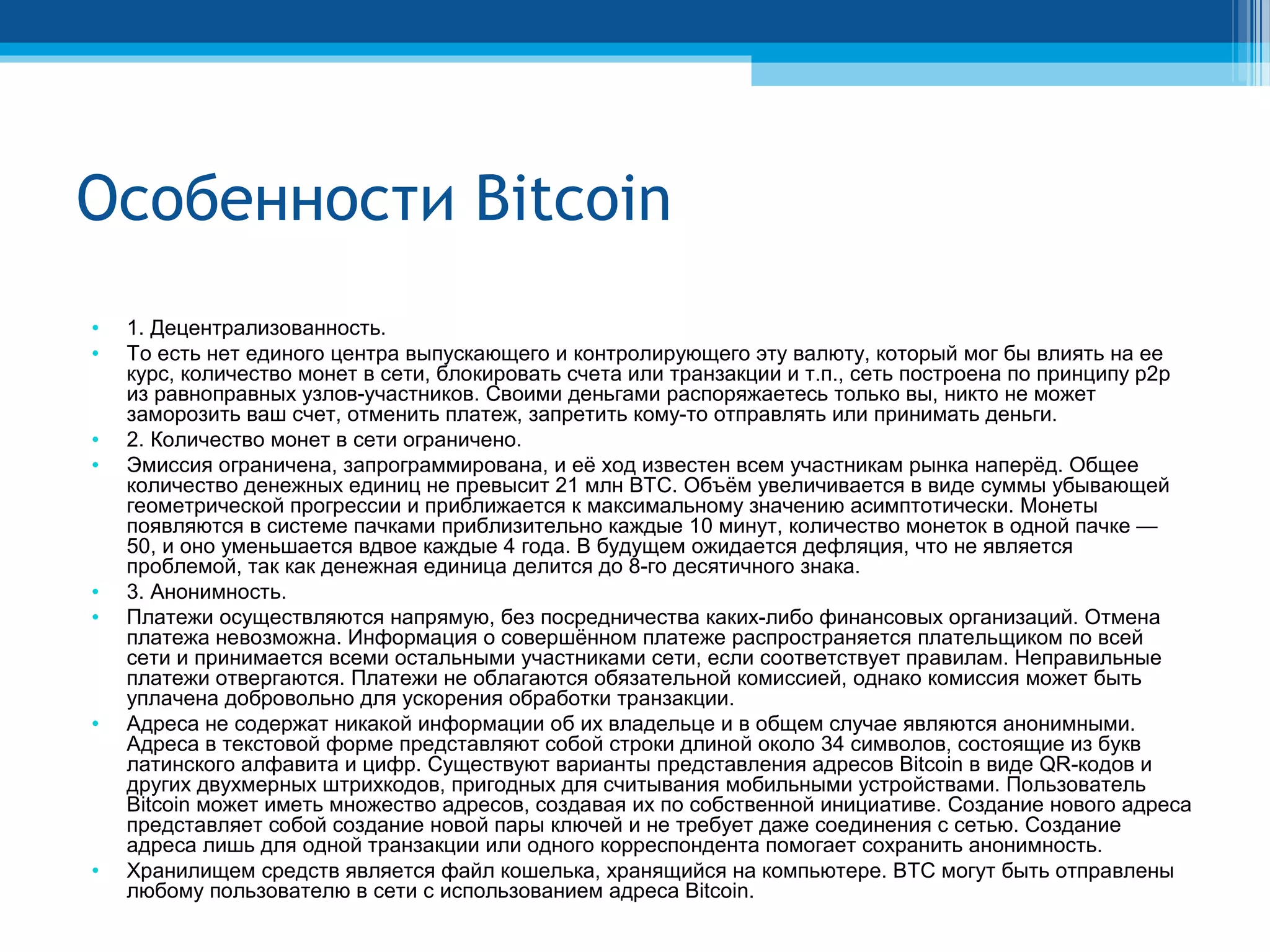 Особенности Bitcoin
• 1. Децентрализованность.
• То есть нет единого центра выпускающего и контролирующего эту валюту, который мог бы влиять на ее
курс, количество монет в сети, блокировать счета или транзакции и т.п., сеть построена по принципу p2p
из равноправных узлов-участников. Своими деньгами распоряжаетесь только вы, никто не может
заморозить ваш счет, отменить платеж, запретить кому-то отправлять или принимать деньги.
• 2. Количество монет в сети ограничено.
• Эмиссия ограничена, запрограммирована, и её ход известен всем участникам рынка наперёд. Общее
количество денежных единиц не превысит 21 млн BTC. Объём увеличивается в виде суммы убывающей
геометрической прогрессии и приближается к максимальному значению асимптотически. Монеты
появляются в системе пачками приблизительно каждые 10 минут, количество монеток в одной пачке —
50, и оно уменьшается вдвое каждые 4 года. В будущем ожидается дефляция, что не является
проблемой, так как денежная единица делится до 8-го десятичного знака.
• 3. Анонимность.
• Платежи осуществляются напрямую, без посредничества каких-либо финансовых организаций. Отмена
платежа невозможна. Информация о совершённом платеже распространяется плательщиком по всей
сети и принимается всеми остальными участниками сети, если соответствует правилам. Неправильные
платежи отвергаются. Платежи не облагаются обязательной комиссией, однако комиссия может быть
уплачена добровольно для ускорения обработки транзакции.
• Адреса не содержат никакой информации об их владельце и в общем случае являются анонимными.
Адреса в текстовой форме представляют собой строки длиной около 34 символов, состоящие из букв
латинского алфавита и цифр. Существуют варианты представления адресов Bitcoin в виде QR-кодов и
других двухмерных штрихкодов, пригодных для считывания мобильными устройствами. Пользователь
Bitcoin может иметь множество адресов, создавая их по собственной инициативе. Создание нового адреса
представляет собой создание новой пары ключей и не требует даже соединения с сетью. Создание
адреса лишь для одной транзакции или одного корреспондента помогает сохранить анонимность.
• Хранилищем средств является файл кошелька, хранящийся на компьютере. BTC могут быть отправлены
любому пользователю в сети с использованием адреса Bitcoin.
 