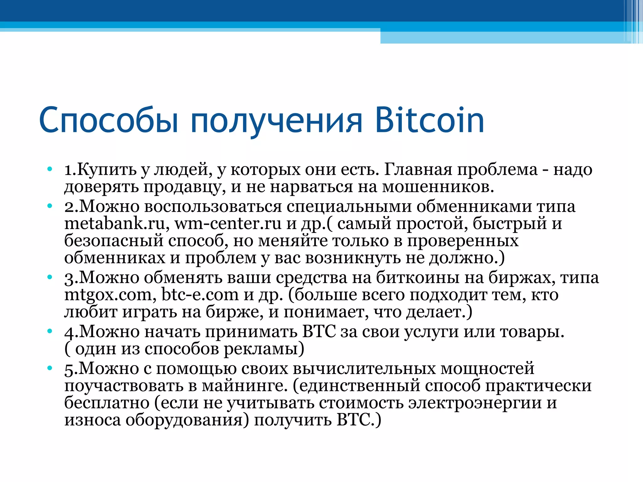 Способы получения Bitcoin
• 1.Купить у людей, у которых они есть. Главная проблема - надо
доверять продавцу, и не нарваться на мошенников.
• 2.Можно воспользоваться специальными обменниками типа
metabank.ru, wm-center.ru и др.( самый простой, быстрый и
безопасный способ, но меняйте только в проверенных
обменниках и проблем у вас возникнуть не должно.)
• 3.Можно обменять ваши средства на биткоины на биржах, типа
mtgox.com, btc-e.com и др. (больше всего подходит тем, кто
любит играть на бирже, и понимает, что делает.)
• 4.Можно начать принимать BTC за свои услуги или товары.
( один из способов рекламы)
• 5.Можно с помощью своих вычислительных мощностей
поучаствовать в майнинге. (единственный способ практически
бесплатно (если не учитывать стоимость электроэнергии и
износа оборудования) получить BTC.)
 