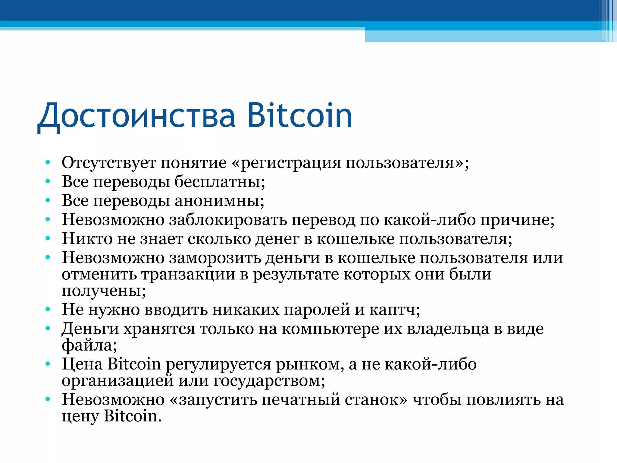 Достоинства Bitcoin
• Отсутствует понятие «регистрация пользователя»;
• Все переводы бесплатны;
• Все переводы анонимны;
• Невозможно заблокировать перевод по какой-либо причине;
• Никто не знает сколько денег в кошельке пользователя;
• Невозможно заморозить деньги в кошельке пользователя или
отменить транзакции в результате которых они были
получены;
• Не нужно вводить никаких паролей и каптч;
• Деньги хранятся только на компьютере их владельца в виде
файла;
• Цена Bitcoin регулируется рынком, а не какой-либо
организацией или государством;
• Невозможно «запустить печатный станок» чтобы повлиять на
цену Bitcoin.
 