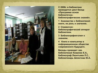 С 2006г. в библиотеке 
проводится цикл бесед: 
«Программа основ 
библиотечно- 
библиографических знаний». 
1 Знакомство с библиотекой: 
книги, их роль и значение. 
2 Справочно- 
библиографический аппарат 
библиотеки. 
3 Библиография-ключ к 
знаниям. 
4 Книга и компьютер в 
информационном обществе 
современного будущего. 
Беседы проводят зав. 
библиотекой Ковалюк Е.А., 
библиограф Леонтьева Л.С., 
библиотекарь Шляхтова Ю.А. 
 