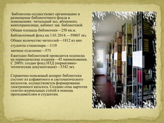 Библиотека осуществляет организацию и 
размещение библиотечного фонда в 
помещениях: читальный зал, абонемент, 
книгохранилище, кабинет зав. библиотекой. 
Общая площадь библиотеки—250 кв.м. 
Библиотечный фонд на 1.01.2014.—59885 экз. 
Общее количество читателей—1812 из них 
студенты стационара—1110 
заочное отделение—575 
Ежегодно библиотекой проводится подписка 
на периодические издания—45 наименования. 
С 2005г. создан фонд НТД (нормативно- 
техническая документация)—3342 экз. 
Справочно-поисковый аппарат библиотеки 
состоит из алфавитного и систематического 
каталогов, осуществляется формирование 
электронного каталога. Создано семь картотек 
газетно-журнальных статей в помощь 
преподавателям и студентам. 
 