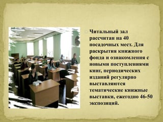 Читальный зал 
рассчитан на 40 
посадочных мест. Для 
раскрытия книжного 
фонда и ознакомления с 
новыми поступлениями 
книг, периодических 
изданий регулярно 
выставляются 
тематические книжные 
выставки, ежегодно 46-50 
экспозиций. 
 