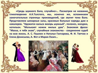 «Средь шумного бала, случайно»… Посмотрев на название 
стихотворения А.К.Толстого, мы, конечно же, вспоминаем 
замечательные страницы произведений, где звучит тема бала. 
Представляем шикарные залы, красивые бальные наряды дам и 
кавалеров. "Кружится вальса вихорь шумный", полонез, мазурка, 
котильон. "Мелькают ножки милых дам". Знакомая фраза: 
"Маска, я тебя знаю", случайные знакомства - соединение судеб 
на всю жизнь. А. С. Пушкин и Наталья Гончарова, Ф. И. Тютчев и 
Елена Денисьева, А. Фет и Мария Лазич… 
 