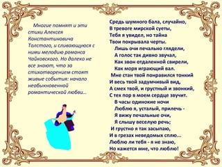 Многие помнят и эти 
стихи Алексея 
Константиновича 
Толстого, и сливающуюся с 
ними мелодию романса 
Чайковского. Но далеко не 
все знают, что за 
стихотворением стоят 
живые события: начало 
необыкновенной 
романтической любви… 
Средь шумного бала, случайно, 
В тревоге мирской суеты, 
Тебя я увидел, но тайна 
Твои покрывала черты. 
Лишь очи печально глядели, 
А голос так дивно звучал, 
Как звон отдаленной свирели, 
Как моря играющий вал. 
Мне стан твой понравился тонкий 
И весь твой задумчивый вид, 
А смех твой, и грустный и звонкий, 
С тех пор в моем сердце звучит. 
В часы одинокие ночи 
Люблю я, усталый, прилечь - 
Я вижу печальные очи, 
Я слышу веселую речь; 
И грустно я так засыпаю, 
И в грезах неведомых сплю... 
Люблю ли тебя - я не знаю, 
Но кажется мне, что люблю! 
 