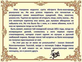 Они говорили недолго: суета пёстрого бала-маскарада 
разлучала их. Но она успела поразить его точностью и 
остроумием своих мимолётных суждений. Она, конечно, 
узнала его. Тщетно он просил её открыть лицо, снять маску... Но 
его визитную карточку она взяла, дав лукавое обещание не 
забывать его. Но что было бы с ним, и с ними обоими, если б 
она не приехала тогда на тот бал? 
Быть может, именно той январской ночью 1851 года, когда он 
возвращался домой, сложились у него первые строки 
стихотворения, которое станет одним из лучших в русской 
любовной лирике. Вскоре после той встречи на бале-маскараде 
он получил приглашение от неё. 
- На этот раз вы от меня не ускользнёте! - сказал Алексей 
Константинович Толстой, входя в гостиную Софьи Андреевны 
Миллер. В ней нашел он не только единственную свою 
женщину, но и умного друга. 
 
