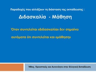 Παραδοχές που αλλάζουν τη διάσταση της εκπαίδευσης : 
Διδασκαλία - Μάθηση 
Όταν συντελείται «διδασκαλία» δεν σημαίνει 
αυτόματα ότι συντελείται και «μάθηση» 
Ήθος, Προοπτικές και Αυτονόητα στην Ελληνική Εκπαίδευση 
 