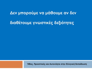 Δεν μπορούμε να μάθουμε αν δεν 
διαθέτουμε γνωστικές δεξιότητες 
Ήθος, Προοπτικές και Αυτονόητα στην Ελληνική Εκπαίδευση 
 