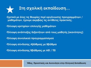 Στη σχολική εκπαίδευση… 
•Σχετικά με όλες τις θεωρίες περί οργάνωσης προγραμμάτων / 
μαθημάτων, έχουμε ακριβώς τις αντίθετες πρακτικές. 
•Έλλειψη κριτηρίων επιλογής μαθημάτων 
•Έλλειψη ανάπτυξης δεξιοτήτων από τους μαθητές (ικανότητες) 
•Έλλειψη συνολικού προγραμματισμού 
•Έλλειψη σύνδεσης Αβάθμιας με Ββάθμια 
•Έλλειψη σύνδεσης Ββάθμιας με ΑΕΙ / ΤΕΙ 
Ήθος, Προοπτικές και Αυτονόητα στην Ελληνική Εκπαίδευση 
 
