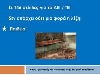Σε 146 σελίδες για τα ΑΕΙ / ΤΕΙ 
δεν υπάρχει ούτε μια φορά η λέξη: 
Ήθος, Προοπτικές και Αυτονόητα στην Ελληνική Εκπαίδευση 
‘Παιδεία’ 
 