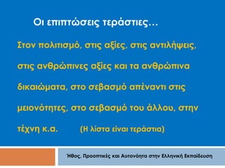 Οι επιπτώσεις τεράστιες… 
Στον πολιτισμό, στις αξίες, στις αντιλήψεις, 
στις ανθρώπινες αξίες και τα ανθρώπινα 
δικαιώματα, στο σεβασμό απέναντι στις 
μειονότητες, στο σεβασμό του άλλου, στην 
τέχνη κ.α. (Η λίστα είναι τεράστια) 
Ήθος, Προοπτικές και Αυτονόητα στην Ελληνική Εκπαίδευση 
 