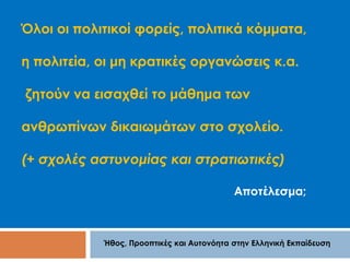 Όλοι οι πολιτικοί φορείς, πολιτικά κόμματα, 
η πολιτεία, οι μη κρατικές οργανώσεις κ.α. 
ζητούν να εισαχθεί το μάθημα των 
ανθρωπίνων δικαιωμάτων στο σχολείο. 
(+ σχολές αστυνομίας και στρατιωτικές) 
Αποτέλεσμα; 
Ήθος, Προοπτικές και Αυτονόητα στην Ελληνική Εκπαίδευση 
 