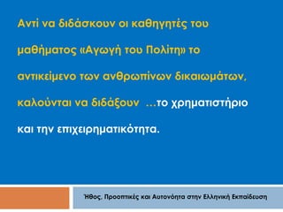 Αντί να διδάσκουν οι καθηγητές του 
μαθήματος «Αγωγή του Πολίτη» το 
αντικείμενο των ανθρωπίνων δικαιωμάτων, 
καλούνται να διδάξουν …το χρηματιστήριο 
και την επιχειρηματικότητα. 
Ήθος, Προοπτικές και Αυτονόητα στην Ελληνική Εκπαίδευση 
 