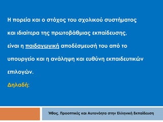 Η πορεία και ο στόχος του σχολικού συστήματος 
και ιδιαίτερα της πρωτοβάθμιας εκπαίδευσης, 
είναι η παιδαγωγική αποδέσμευσή του από το 
υπουργείο και η ανάληψη και ευθύνη εκπαιδευτικών 
Ήθος, Προοπτικές και Αυτονόητα στην Ελληνική Εκπαίδευση 
επιλογών. 
Δηλαδή: 
 
