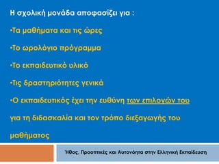 Η σχολική μονάδα αποφασίζει για : 
•Τα μαθήματα και τις ώρες 
•Το ωρολόγιο πρόγραμμα 
•Το εκπαιδευτικό υλικό 
•Τις δραστηριότητες γενικά 
•Ο εκπαιδευτικός έχει την ευθύνη των επιλογών του 
για τη διδασκαλία και τον τρόπο διεξαγωγής του 
Ήθος, Προοπτικές και Αυτονόητα στην Ελληνική Εκπαίδευση 
μαθήματος 
 