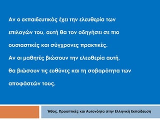 Αν ο εκπαιδευτικός έχει την ελευθερία των 
επιλογών του, αυτή θα τον οδηγήσει σε πιο 
ουσιαστικές και σύγχρονες πρακτικές. 
Αν οι μαθητές βιώσουν την ελευθερία αυτή, 
θα βιώσουν τις ευθύνες και τη σοβαρότητα των 
αποφάσεών τους. 
Ήθος, Προοπτικές και Αυτονόητα στην Ελληνική Εκπαίδευση 
 