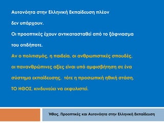 Αυτονόητα στην Ελληνική Εκπαίδευση πλέον 
Ήθος, Προοπτικές και Αυτονόητα στην Ελληνική Εκπαίδευση 
δεν υπάρχουν. 
Οι προοπτικές έχουν αντικατασταθεί από το ξάφνιασμα 
του οτιδήποτε. 
Αν ο πολιτισμός, η παιδεία, οι ανθρωπιστικές σπουδές, 
οι πανανθρώπινες αξίες είναι υπό αμφισβήτηση σε ένα 
σύστημα εκπαίδευσης, τότε η προσωπική ηθική στάση, 
ΤΟ ΗΘΟΣ, κινδυνεύει να εκφυλιστεί. 
 