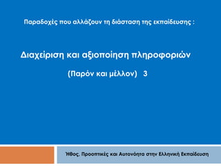 Παραδοχές που αλλάζουν τη διάσταση της εκπαίδευσης : 
Διαχείριση και αξιοποίηση πληροφοριών 
(Παρόν και μέλλον) 3 
Ήθος, Προοπτικές και Αυτονόητα στην Ελληνική Εκπαίδευση 
 