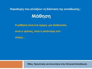 Παραδοχές που αλλάζουν τη διάσταση της εκπαίδευσης : 
Μάθηση 
Η μάθηση είναι ένα όχημα, μια διαδικασία, 
είναι ο τρόπος, είναι η απάντηση στο 
Ήθος, Προοπτικές και Αυτονόητα στην Ελληνική Εκπαίδευση 
«πώς»… 
 