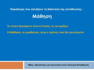 Παραδοχές που αλλάζουν τη διάσταση της εκπαίδευσης : 
Μάθηση 
Το τελικό ζητούμενο είναι η Γνώση, το «γνωρίζω» 
Η Μάθηση, το «μαθαίνω», είναι ο τρόπος που θα συντελεστεί 
Ήθος, Προοπτικές και Αυτονόητα στην Ελληνική Εκπαίδευση 
 