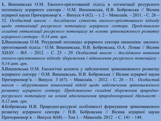 1. Вишневська О.М. Еколого-орієнтований підхід в оптимізації ресурсного 
потенціалу аграрного сектора / О.М. Вишневська, Н.В. Бобровська // Вісник 
аграрної науки Причорномор’я. – Випуск 4 (62). – т. 2 – Миколаїв. – 2011. - С. 26 – 
32. Особистий внесок – досліджено сутність еколого-орієнтованого підходу 
щодо оптимізації ресурсного потенціалу аграрного сектора. Представлено 
складові оптимізації ресурсного потенціалу як основи зрівноваженого розвитку 
аграрного сектора - 0,14 авт. арк. 
2.Вишневська О.М. Ресурсний потенціал аграрного сектора економіки: еколого- 
орієнтований підхід / О.М. Вишневська, Н.В. Бобровська, О.А. Літвак // Вісник 
ХНАУ. - №5. – 2012. – С. 23 – 29. Особистий внесок – досліджено питання 
еколого-орієнтованого підходу збереження і відновлення ресурсного потенціалу - 
0,14 авт. арк. 
3.Вишневська О.М. Екологічні аспекти у забезпеченні зрівноваженого розвитку 
аграрного сектору / О.М. Вишневська, Н.В. Бобровська // Вісник аграрної науки 
Причорномор’я. – Випуск 3 (67). – Миколаїв. – 2012. - С. 26 – 31. Особистий 
внесок – обгрунтовано комплекний підхід щодо забезпечення зрівноваженого 
розвитку аграрного сектору. Представлено складові збереження природно- 
ресурсного потенціалу на основі вдосконалення природоохоронної діяльності - 
0,12 авт. арк. 
4.Бобровська Н.В. Природно-ресурсні особливості формування зрівноваженого 
розвитку аграрного сектора / Н.В. Бобровська // Вісник аграрної науки 
Причорномор’я. – Випуск 4(68). – Том 1. - Миколаїв. 2012 – С. 141 – 148. 
 