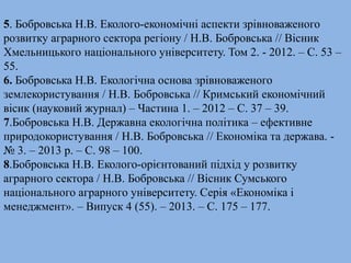 5. Бобровська Н.В. Еколого-економічні аспекти зрівноваженого 
розвитку аграрного сектора регіону / Н.В. Бобровська // Вісник 
Хмельницького національного університету. Том 2. - 2012. – С. 53 – 
55. 
6. Бобровська Н.В. Екологічна основа зрівноваженого 
землекористування / Н.В. Бобровська // Кримський економічний 
вісик (науковий журнал) – Частина 1. – 2012 – С. 37 – 39. 
7.Бобровська Н.В. Державна екологічна політика – ефективне 
природокористування / Н.В. Бобровська // Економіка та держава. - 
№ 3. – 2013 р. – С. 98 – 100. 
8.Бобровська Н.В. Еколого-орієнтований підхід у розвитку 
аграрного сектора / Н.В. Бобровська // Вісник Сумського 
національного аграрного університету. Серія «Економіка і 
менеджмент». – Випуск 4 (55). – 2013. – С. 175 – 177. 
 