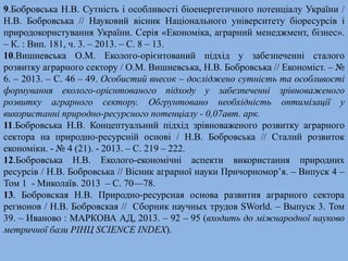 9.Бобровська Н.В. Сутність і особливості біоенергетичного потенціалу України / 
Н.В. Бобровська // Науковий вісник Національного університету біоресурсів і 
природокористування України. Серія «Економіка, аграрний менеджмент, бізнес». 
– К. : Вип. 181, ч. 3. – 2013. – С. 8 – 13. 
10.Вишневська О.М. Еколого-орієнтований підхід у забезпеченні сталого 
розвитку аграрного сектору / О.М. Вишневська, Н.В. Бобровська // Економіст. – № 
6. – 2013. – С. 46 – 49. Особистий внесок – досліджено сутність та особливості 
формування еколого-орієнтованого підходу у забезпеченні зрівноваженого 
розвитку аграрного сектору. Обгрунтовано необхідність оптимізації у 
використанні природно-ресурсного потенціалу - 0,07авт. арк. 
11.Бобровська Н.В. Концептуальний підхід зрівноваженого розвитку аграрного 
сектора на природно-ресурсній основі / Н.В. Бобровська // Сталий розвиток 
економіки. - № 4 (21). - 2013. – С. 219 – 222. 
12.Бобровська Н.В. Еколого-економічні аспекти використання природних 
ресурсів / Н.В. Бобровська // Вісник аграрної науки Причорномор’я. – Випуск 4 – 
Том 1 - Миколаїв. 2013 – С. 70—78. 
13. Бобровская Н.В. Природно-ресурсная основа развития аграрного сектора 
регионов / Н.В. Бобровская // Сборник научных трудов SWorld. – Выпуск 3. Том 
39. – Иваново : МАРКОВА АД, 2013. – 92 – 95 (входить до міжнародної науково 
метричної бази PIНЦ SCIENCE INDEX). 
 