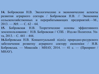14. Бобровская Н.В. Экологические и экономические аспекты 
развития аграрного сектора / Бобровская Н.В. // Экономика 
сельскохозяйственных и перерабатывающих предприятий.—М., 
2013. — №9. — С. 62 – 64. 
15. Бобровская Н.В. Теоретические основы эффективного 
землепользования / Н.В. Бобровская // СПб. : Изд-во Политехн. Ун- 
та, 2013. – С. 441 – 444. 
16.Бобровська Н.В. Концептуальний підхід природно-ресурсного 
забезпечення розвитку аграрного сектору економіки / Н.В. 
Бобровська. — Миколаїв : МНАУ, 2014. — 41 с. — (Препринт / 
МНАУ). 

