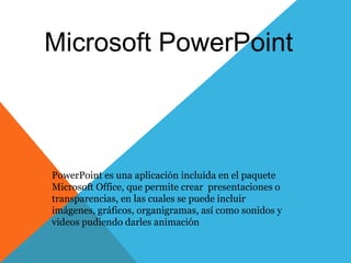 Microsoft PowerPoint 
PowerPoint es una aplicación incluida en el paquete 
Microsoft Office, que permite crear presentaciones o 
transparencias, en las cuales se puede incluir 
imágenes, gráficos, organigramas, así como sonidos y 
videos pudiendo darles animación 
 