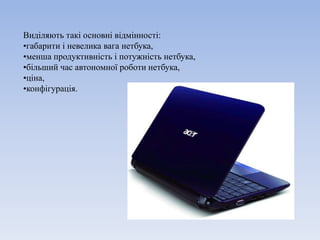 Виділяють такі основні відмінності:
•габарити і невелика вага нетбука,
•менша продуктивність і потужність нетбука,
•більший час автономної роботи нетбука,
•ціна,
•конфігурація.
 