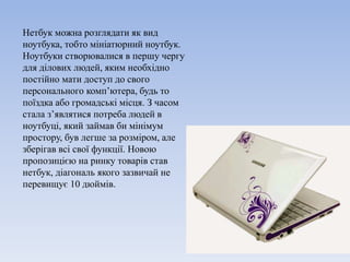 Нетбук можна розглядати як вид
ноутбука, тобто мініатюрний ноутбук.
Ноутбуки створювалися в першу чергу
для ділових людей, яким необхідно
постійно мати доступ до свого
персонального комп’ютера, будь то
поїздка або громадські місця. З часом
стала з’являтися потреба людей в
ноутбуці, який займав би мінімум
простору, був легше за розміром, але
зберігав всі свої функції. Новою
пропозицією на ринку товарів став
нетбук, діагональ якого зазвичай не
перевищує 10 дюймів.
 