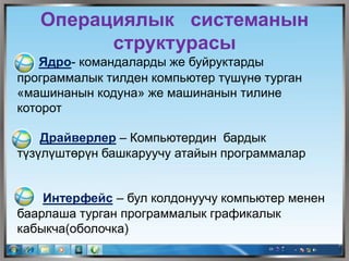 Операциялык системанын
структурасы
Ядро- командаларды же буйруктарды
программалык тилден компьютер түшүнө турган
«машинанын кодуна» же машинанын тилине
которот
Драйверлер – Компьютердин бардык
түзүлүштөрүн башкаруучу атайын программалар
Интерфейс – бул колдонуучу компьютер менен
баарлаша турган программалык графикалык
кабыкча(оболочка)
 
