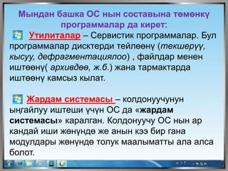 Мындан башка ОС нын составына төмөнкү
программалар да кирет:
Утилиталар – Сервистик программалар. Бул
программалар дисктерди тейлөөнү (текшерүү,
кысуу, дефрагментациялоо) , файлдар менен
иштөөнү( архивдөө, ж.б.) жана тармактарда
иштөөнү камсыз кылат.
Жардам системасы – колдонуучунун
ыңгайлуу иштеши үчүн ОС да «жардам
системасы» каралган. Колдонуучу ОС нын ар
кандай иши жөнүндө же анын кээ бир гана
модулдары жөнүндө толук маалыматты ала алса
болот.
 