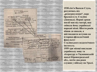 1938 сім’я Василя Стуса, 
рятуючись від 
„розкуркулення“, пере 
бралася в м. Сталіно 
(Донецьк). Перші уроки 
поезії мав від матері, яка 
співала йому українські 
народні пісні. Шести років 
пішов до школи, а 
шістнадцяти вступив на 
історико-філологічний 
факультет 
Сталінського педагогічного 
інституту. 
1959 три місяці викладав 
українську мову та 
літературу в Таужнянській 
школі Кіровоградської 
обл., потім два роки 
служив у війську на Уралі. 
 