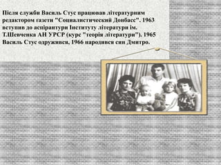 Після служби Василь Стус працював літературним 
редактором ґазети "Социалистический Донбасс". 1963 
вступив до аспірантури Інституту літератури ім. 
Т.Шевченка АН УРСР (курс "теорія літератури"). 1965 
Василь Стус одружився, 1966 народився син Дмитро. 
 