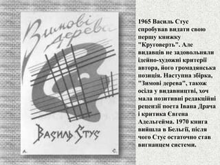 1965 Василь Стус 
спробував видати свою 
першу книжку 
"Круговерть". Але 
видавців не задовольняли 
ідейно-художні критерії 
автора, його громадянська 
позиція. Наступна збірка, 
"Зимові дерева", також 
осіла у видавництві, хоч 
мала позитивні редакційні 
рецензії поета Івана Драча 
і критика Євгена 
Адельгейма. 1970 книга 
вийшла в Бельгії, після 
чого Стус остаточно став 
вигнанцем системи. 
 