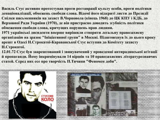 Василь Стус активно протестував проти реставрації культу особи, проти політики 
денаціоналізації, обмежень свободи слова. Відомі його відкриті листи до Президії 
Спілки письменників на захист В.Чорновола (кінець 1968) до ЦК КПУ і КДБ, до 
Верховної Ради України (1970), де він пристрасно доводить згубність політики 
обмеження свободи слова, кричущих порушень прав людини. 
1971 українські дисиденти вперше вирішили створити леґальну правозахисну 
організацію на зразок "Ініціативної групи" в Москві. Підштовхнув їх до цього кроку 
арешт в Одесі Н.Строкатої-Караванської Стус вступив до Комітету захисту 
Н.Строкатої. 
12.01.72 Стус був заарештований і звинувачений у проведенні антирадянської агітації 
й пропаганди. Йому інкримінували 14 віршів та 10 правозахисних літературознавчих 
статей. Серед них есе про творчість П.Тичини "Феномен доби". 
 
