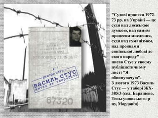 "Судові процеси 1972- 
73 рр. на Україні — це 
суди над людською 
думкою, над самим 
процесом мислення, 
суди над гуманізмом, 
над проявами 
синівської любові до 
свого народу" — 
писав Стус у своєму 
публіцистичному 
листі "Я 
обвинувачую". 
З лютого 1973 Василь 
Стус — у таборі ЖХ- 
385/3 (сел. Барашево, 
Теньгушовського р- 
ну, Мордовія). 
 