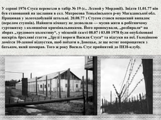 У серпні 1976 Стуса перевезли в табір № 19 (с.. Лєсной у Мордовії). Звідти 11.01.77 він 
був етапований на заслання в сел. Матросова Тенькінського р-ну Магаданської обл. 
Працював у золотодобувній штольні. 20.08.77 з Стусом стався нещасний випадок 
(перелом ступнів). Найняти кімнату не дозволяли — мусив жити в робітничому 
гуртожитку з колишніми кримінальниками. Його провокували, „розбирали“ на 
зборах „трудового колективу“, у місцевій ґазеті 08.07 і 03.08 1978 були опубліковані 
наскрізь брехливі стаття „Друзі і вороги Василя Стуса“ та відгуки на неї. Голодівкою 
домігся 10-денної відпустки, щоб поїхати в Донецьк, де ще встиг попрощатися з 
батьком, який помирав. Того ж року Василь Стус прийнятий до ПЕН-клубу. 
 