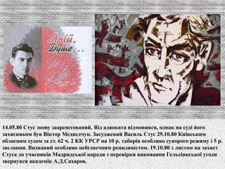 14.05.80 Стус знову заарештований. Від адвоката відмовився, однак на суді його 
захисником був Віктор Медведчук. Засуджений Василь Стус 29.10.80 Київським 
обласним судом за ст. 62 ч. 2 КК УРСР на 10 р. таборів особливо суворого режиму і 5 р. 
заслання. Визнаний особливо небезпечним рецидивістом. 19.10.80 з листом на захист 
Стуса до учасників Мадридської наради з перевірки виконання Гельсінкської угоди 
звернувся академік А.Д.Сахаров. 
 