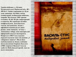 Термін відбував у с. Кучино 
Чусовського р-ну Пермської обл., ВС- 
389/36-1. Умови утримання тут були 
дуже тяжкими: постійні утиски 
адміністрації, позбавлення побачень, 
хвороби. На початку 1983 тримав 
голодівку 18 діб. На рік запроторений 
в одиночку. Все написане негайно 
конфіскувалося. Доля багатьох 
текстів досі невідома. Згідно з 
офіційною відповіддю на запит 
рідних, вони знищені у зв’язку з 
ліквідацією табору, хоча повторно цієї 
інформації влада не підтвердила. 
Попри це в 1983 Стусу вдалося 
передати на волю текст під назвою „З 
таборового зошита“. Після його 
опублікування на Заході, особливо 
після висунення Генріхом Бьоллем 
(1985) творчості Василя Стуса на 
здобуття Нобелівської премії, тиск на 
нього посилився. 
 