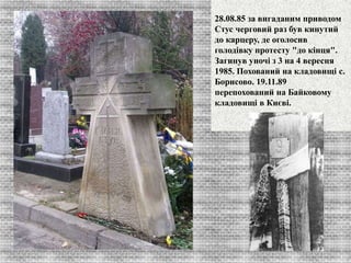 28.08.85 за вигаданим приводом 
Стус черговий раз був кинутий 
до карцеру, де оголосив 
голодівку протесту "до кінця". 
Загинув уночі з 3 на 4 вересня 
1985. Похований на кладовищі с. 
Борисово. 19.11.89 
перепохований на Байковому 
кладовищі в Києві. 
 