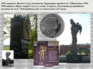 1993 творчість Василя Стуса відзначена Державною премією ім. Т.Шевченка. 1994- 
1999 вийшла збірка творів Стуса у 6 томах, 9 книгах, підготована редакційною 
колеґією на чолі з М.Коцюбинською та сином поета Д.Стусом. 
 