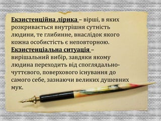Екзистенційна лірика – вірші, в яких 
розкривається внутрішня сутність 
людини, те глибинне, внаслідок якого 
кожна особистість є неповторною. 
Екзистенціальна ситуація – 
вирішальний вибір, завдяки якому 
людина переходить від споглядально- 
чуттєвого, поверхового існування до 
самого себе, зазнаючи великих душевних 
мук. 
 